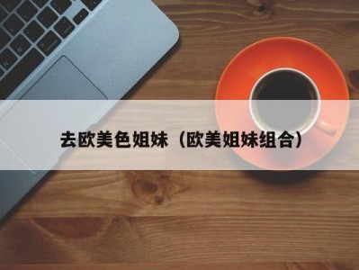 去欧美色姐妹（欧美姐妹组合）