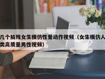 几个脑残女生模仿性爱动作视频（女生模仿人类高质量男性视频）