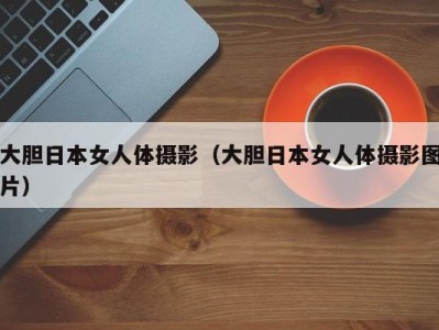 大胆日本女人体摄影（大胆日本女人体摄影图片）