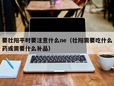 要壮阳平时要注意什么ne（壮阳需要吃什么药或需要什么补品）
