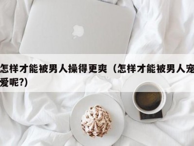 怎样才能被男人操得更爽（怎样才能被男人宠爱呢?）