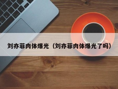 刘亦菲肉体爆光（刘亦菲肉体爆光了吗）