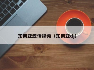 东南亚激情视频（东南亚dj）