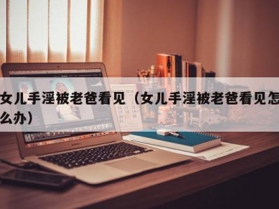 女儿手淫被老爸看见（女儿手淫被老爸看见怎么办）