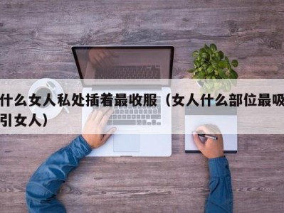 什么女人私处插着最收服（女人什么部位最吸引女人）