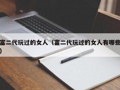 富二代玩过的女人（富二代玩过的女人有哪些）