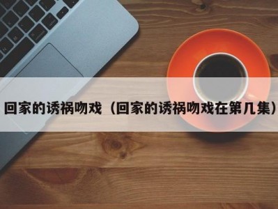 回家的诱祸吻戏（回家的诱祸吻戏在第几集）