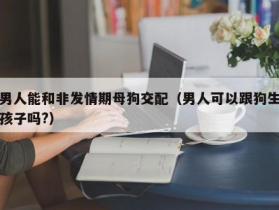 男人能和非发情期母狗交配（男人可以跟狗生孩子吗?）