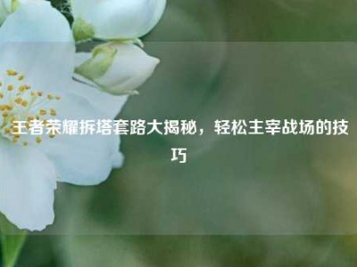 王者荣耀拆塔套路大揭秘，轻松主宰战场的技巧