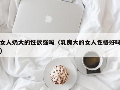 女人奶大的性欲强吗（乳房大的女人性格好吗）