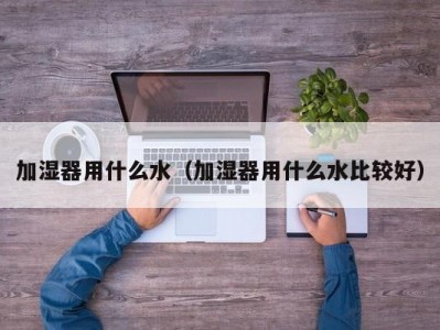 加湿器用什么水（加湿器用什么水比较好）