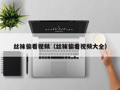 丝袜偷看视频（丝袜偷看视频大全）