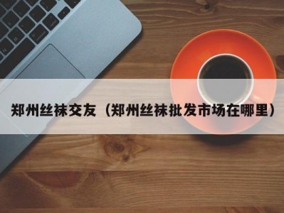 郑州丝袜交友（郑州丝袜批发市场在哪里）