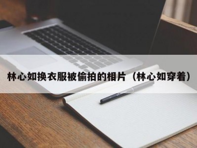 林心如换衣服被偷拍的相片（林心如穿着）