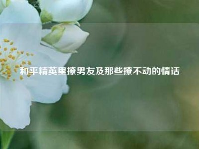 和平精英里撩男友及那些撩不动的情话