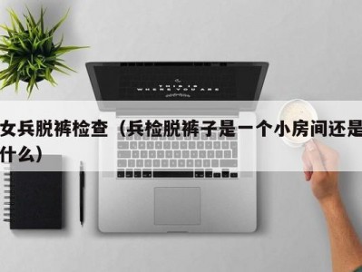 女兵脱裤检查（兵检脱裤子是一个小房间还是什么）