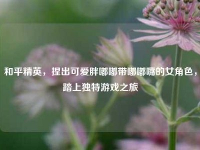 和平精英，捏出可爱胖嘟嘟带嘟嘟嘴的女角色，踏上独特游戏之旅
