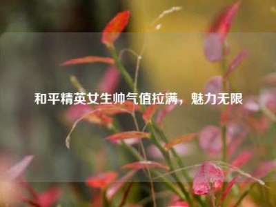 和平精英女生帅气值拉满，魅力无限