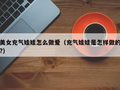 美女充气娃娃怎么做爱（充气娃娃是怎样做的?）
