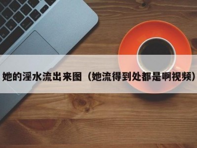 她的淫水流出来图（她流得到处都是啊视频）