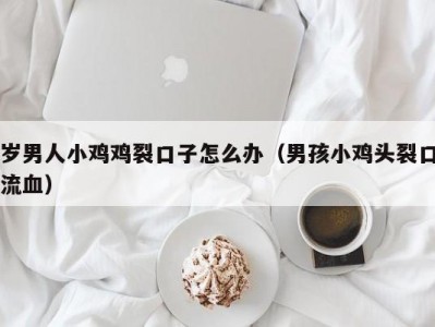 岁男人小鸡鸡裂口子怎么办（男孩小鸡头裂口流血）