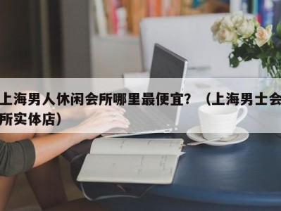 上海男人休闲会所哪里最便宜？（上海男士会所实体店）
