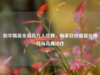 和平精英全海岛万人共舞，畅享狂欢盛宴与独特海岛舞动作