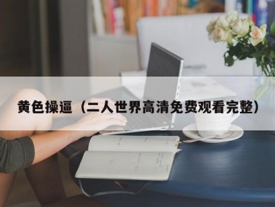 黄色操逼（二人世界高清免费观看完整）