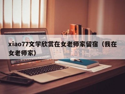 xiao77文学欣赏在女老师家留宿（我在女老师家）