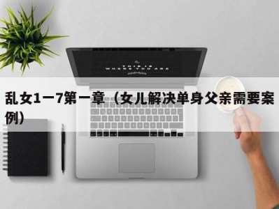 乱女1一7第一章（女儿解决单身父亲需要案例）