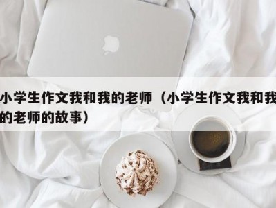 小学生作文我和我的老师（小学生作文我和我的老师的故事）