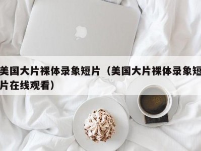 美国大片裸体录象短片（美国大片裸体录象短片在线观看）