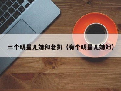 三个明星儿媳和老扒（有个明星儿媳妇）