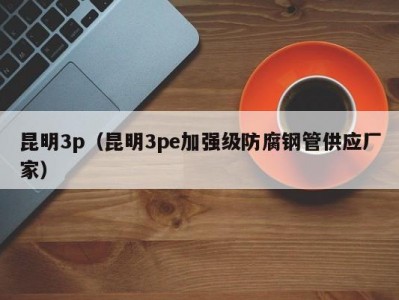 昆明3p（昆明3pe加强级防腐钢管供应厂家）