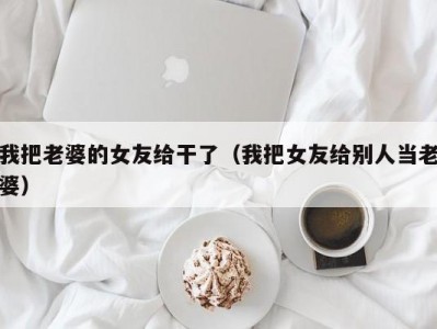 我把老婆的女友给干了（我把女友给别人当老婆）