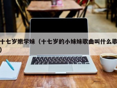 十七岁嫩学妹（十七岁的小妹妹歌曲叫什么歌）