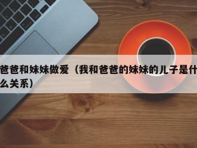 爸爸和妹妹做爱（我和爸爸的妹妹的儿子是什么关系）
