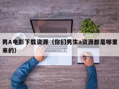 男A电影下载资源（你们男生a资源都是哪里来的）