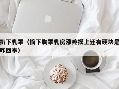 扒下乳罩（摘下胸罩乳房涨疼摸上还有硬块是咋回事）