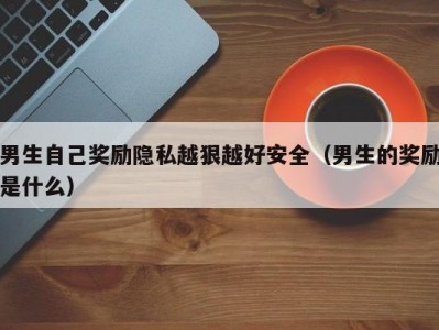 男生自己奖励隐私越狠越好安全（男生的奖励是什么）