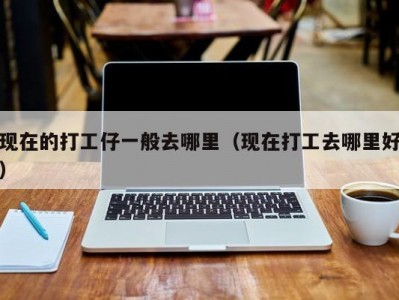 现在的打工仔一般去哪里（现在打工去哪里好）