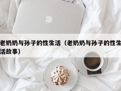 老奶奶与孙子的性生活（老奶奶与孙子的性生活故事）