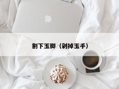 割下玉脚（剁掉玉手）