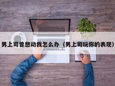 男上司曾想动我怎么办（男上司玩你的表现）