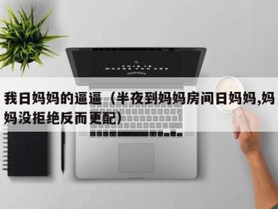 我日妈妈的逼逼（半夜到妈妈房间日妈妈,妈妈没拒绝反而更配）