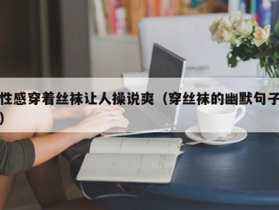 性感穿着丝袜让人操说爽（穿丝袜的幽默句子）
