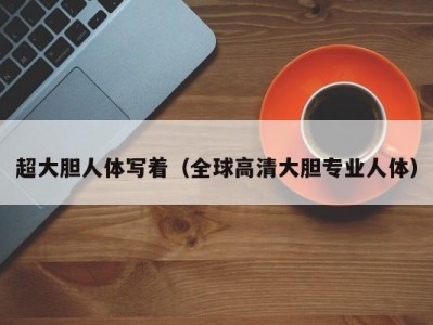 超大胆人体写着（全球高清大胆专业人体）