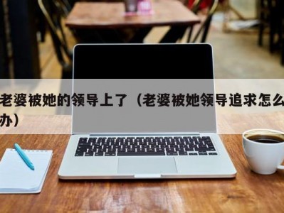 老婆被她的领导上了（老婆被她领导追求怎么办）
