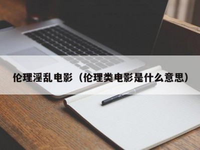 伦理淫乱电影（伦理类电影是什么意思）