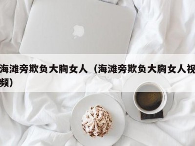 海滩旁欺负大胸女人（海滩旁欺负大胸女人视频）